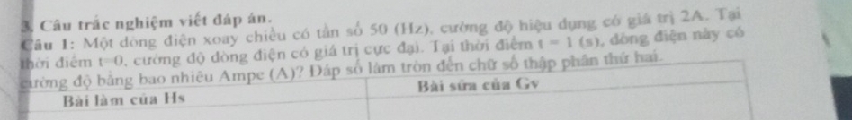 Câu trắc nghiệm viết đáp án. 
Cầu 1: Một dòng điện xoay chiều có tần số 50 (Hz), cường độ hiệu dụng có giá trị 2A. Tại 
thời điểm t=0 , cường độ dòng điện có giá trị cực đại. Tại thời điểm t=1(s) , dòng điện này có 
cường độ bằng bao nhiêu Ampe (A)? Đáp số làm tròn đến chữ số thập phân thứ hai. 
Bài làm của Hs Bài sửa của Gv