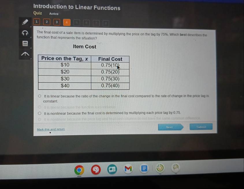 Introduction to Linear Functions
Quiz Active
1 2 3 4
The final cost of a sale item is determined by multiplying the price on the tag by 75%. Which best describes the
function that represents the situation?
Item Cost
It is linear because the ratio of the change in the final cost compared to the rate of change in the price tag is
constant.
It is nonlinear because the final cost is determined by multiplying each price tag by 0.75.
=on srence
Next
Mark this and return Submat