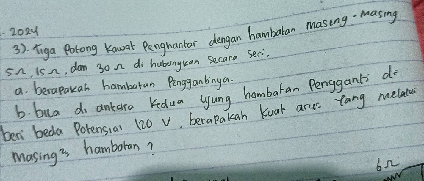 1202y
3). Tiga Potong Kawak Penghantar dengan hambaran masing-masing
5n iS n, dan 30 n di hubangkan Secara Seci. 
a. berapakah hambaran Penggantinga. 
b. bua do antara Kedua yung hambaran Penggant do 
ben beda Potensiai 120 v, berapakan Kuar arus tang melalu 
masing is hambaran? 
622