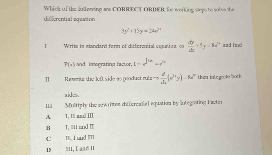 Which of the following are CORRECT ORDER for working steps to solve the
differential equation
3y'+15y=24e^(3x)
I Write in standard form of differential equation as  dy/dx +5y=8e^(3x) and find
P(x) and integrating factor, I=e^(∈t 5dt)=e^(5x)
II Rewrite the left side as product rule=  d/dx (e^(5x)y)=8e^(3x) then integrate both
sides.
Ⅲ Multiply the rewritten differential equation by Integrating Factor
A I, II and III
B I, III and II
C II, I and III
D III, I and II