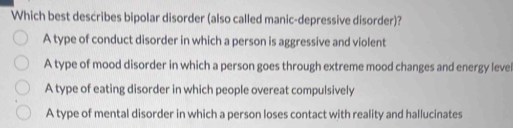 Which best describes bipolar disorder (also called manic-depressive disorder)?
A type of conduct disorder in which a person is aggressive and violent
A type of mood disorder in which a person goes through extreme mood changes and energy level
A type of eating disorder in which people overeat compulsively
A type of mental disorder in which a person loses contact with reality and hallucinates