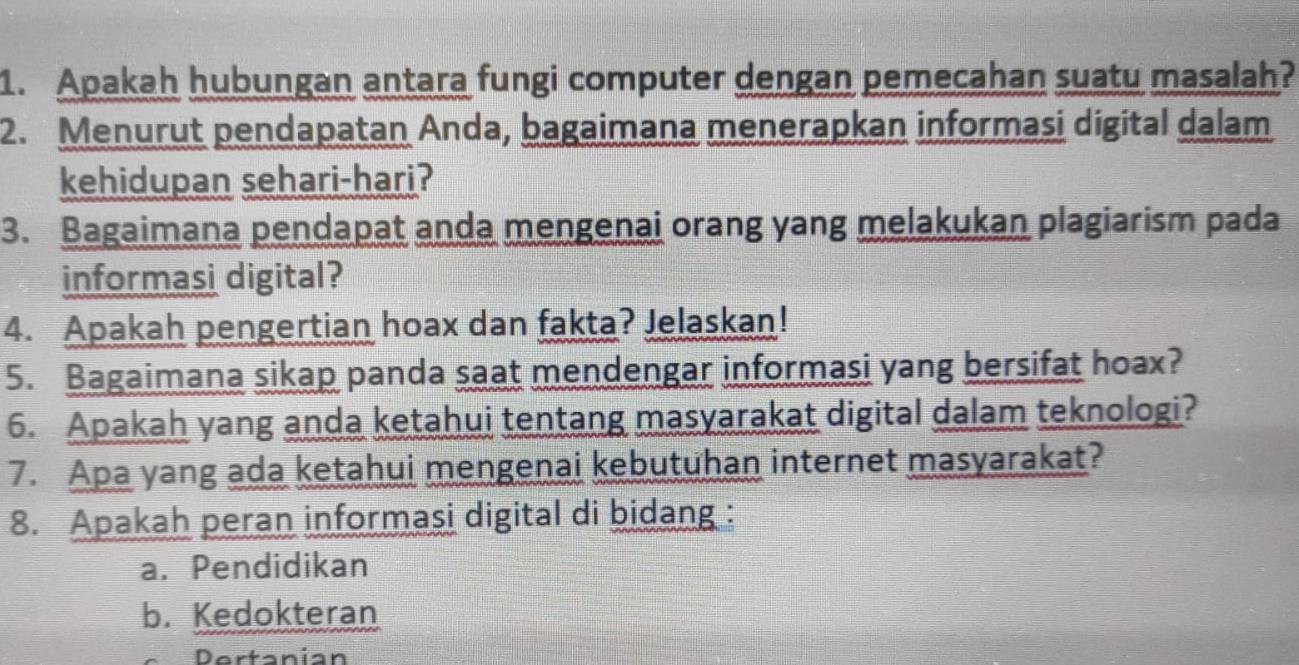 Apakah hubungan antara fungi computer dengan pemecahan suatu masalah?
2. Menurut pendapatan Anda, bagaimana menerapkan informasi digital dalam
kehidupan sehari-hari?
3. Bagaimana pendapat anda mengenai orang yang melakukan plagiarism pada
informasi digital?
4. Apakah pengertian hoax dan fakta? Jelaskan!
5. Bagaimana sikap panda saat mendengar informasi yang bersifat hoax?
6. Apakah yang anda ketahui tentang masyarakat digital dalam teknologi?
7. Apa yang ada ketahui mengenai kebutuhan internet masyarakat?
8. Apakah peran informasi digital di bidang :
a. Pendidikan
b. Kedokteran
Dertanian