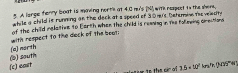 A large ferry boat is moving north at 4.0 m/s [N] with respect to the shore, 
while a child is running on the deck at a speed of 3.0 m/s. Determine the velocity 
of the child relative to Earth when the child is running in the following directions 
with respect to the deck of the boat; 
(a) north 
(b) south 
(c) east 
lative to the air of 3.5* 10^2km/h[N35°W]