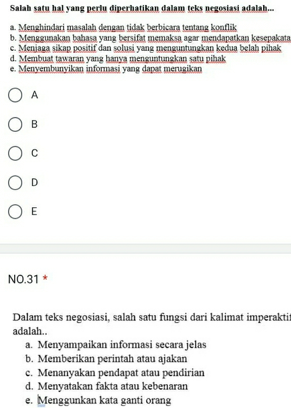 Salah satu hal yang perlu diperhatikan dalam teks negosiasi adalah...
a. Menghindari masalah dengan tidak berbicara tentang konflik
b. Menggunakan bahasa yang bersifat memaksa agar mendapatkan kesepakata
c. Menjaga sikap positif dan solusi yang menguntungkan kedua belah pihak
d. Membuat tawaran yang hanya menguntungkan satu pihak
e. Menyembunyikan informasi yang dapat merugikan
A
B
C
D
E
NO.31 *
Dalam teks negosiasi, salah satu fungsi dari kalimat imperaktii
adalah..
a. Menyampaikan informasi secara jelas
b. Memberikan perintah atau ajakan
c. Menanyakan pendapat atau pendirian
d. Menyatakan fakta atau kebenaran
e. Menggunkan kata ganti orang