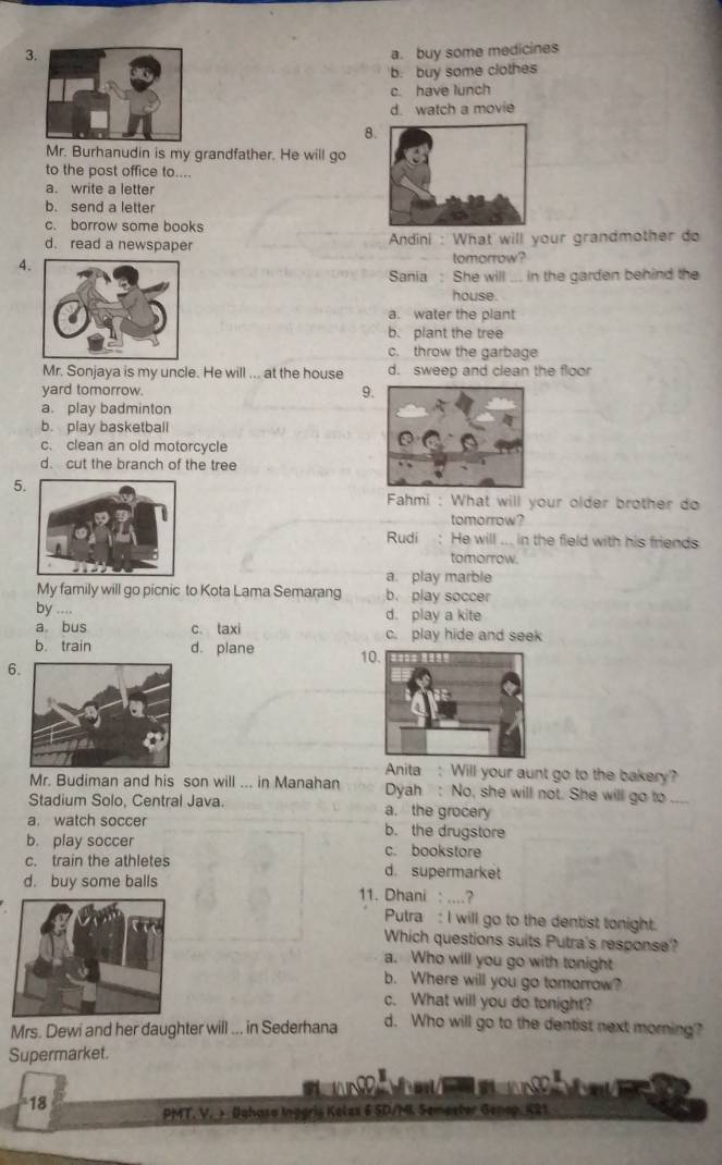 3 a. buy some medicines
b. buy some clothes
c. have lunch
d. watch a movie
8
Mr. Burhanudin is my grandfather. He will go
to the post office to....
a. write a letter
b. send a letter
c. borrow some books
d. read a newspaper Andini : What will your grandmother do
4.
tomorrow?
Sania : She will ... in the garden behind the
house.
a. water the plant
b. plant the tree
c. throw the garbage
Mr. Sonjaya is my uncle. He will ... at the house d. sweep and clean the floor
yard tomorrow. 9
a. play badminton
b. play basketball
c. clean an old motorcycle
d. cut the branch of the tree
5.
Fahmi : What will your older brother do
tomorrow?
Rudi : He will ... in the field with his friends
tomorrow.
a. play marble
My family will go picnic to Kota Lama Semarang b. play soccer
by .... d. play a kite
a bus c. taxi c. play hide and seek
b. train d. plane 1
6
Anita : Will your aunt go to the bakery?
Mr. Budiman and his son will ... in Manahan Dyah : No, she will not. She will go to_
Stadium Solo, Central Java. a. the grocery
a. watch soccer b. the drugstore
b. play soccer c. bookstore
c. train the athletes d. supermarket
d. buy some balls 11. Dhani : ....?
Putra : I will go to the dentist tonight.
Which questions suits Putra's response?
a. Who will you go with tonight
b. Where will you go tomorrow?
c. What will you do tonight?
Mrs. Dewi and her daughter will ... in Sederhana d. Who will go to the dentist next morning?
Supermarket.

18
PMT. V. Dahaso Inggris Kelzx 6 SD/MI Semester Genop, K21