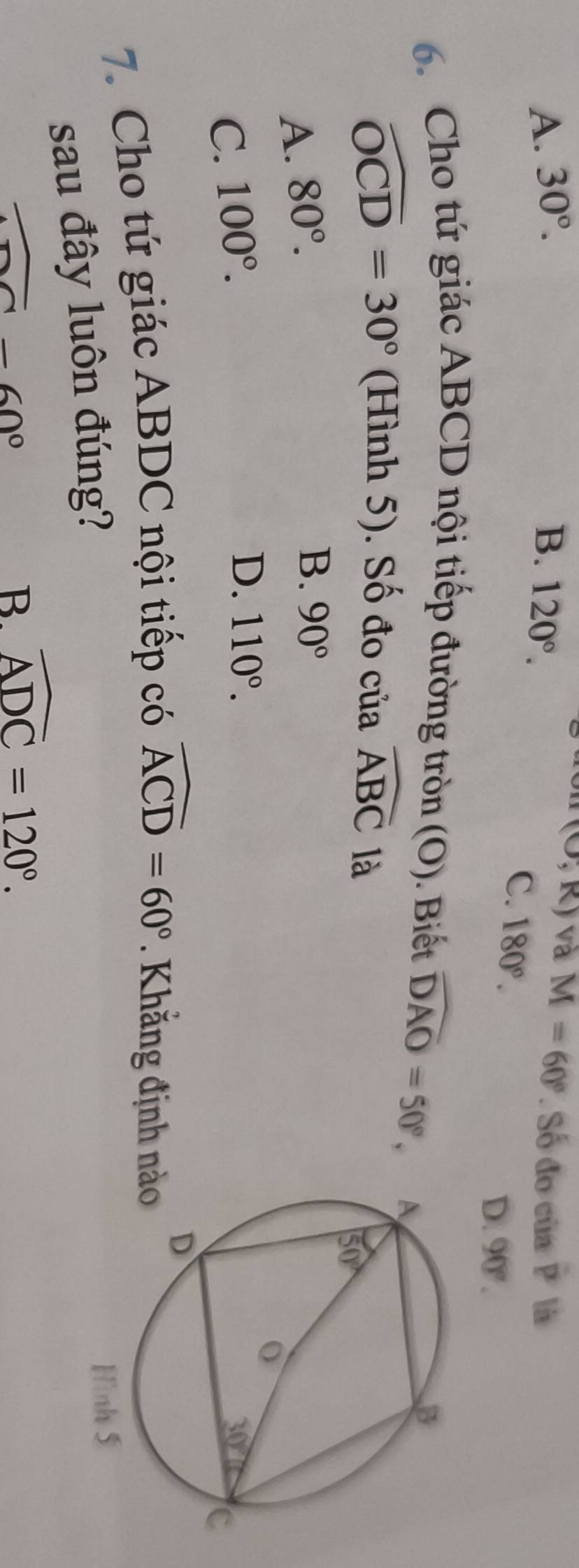 (O,R) và M=60°
A. 30°. B. 120°. Số do của overline pP là
C. 180°. D. 90°.
6. Cho tứ giác ABCD nội tiếp đường tròn (O). Biết widehat DAO=50°,
widehat OCD=30° (Hình 5). Số đo của widehat ABC
A. 80°. là
B. 90°
C. 100°.
D. 110°.
7. Cho tứ giác ABDC nội tiếp có widehat ACD=60°. Khẳng định nà
sau đây luôn đúng?
overline -60°
B. widehat ADC=120°.