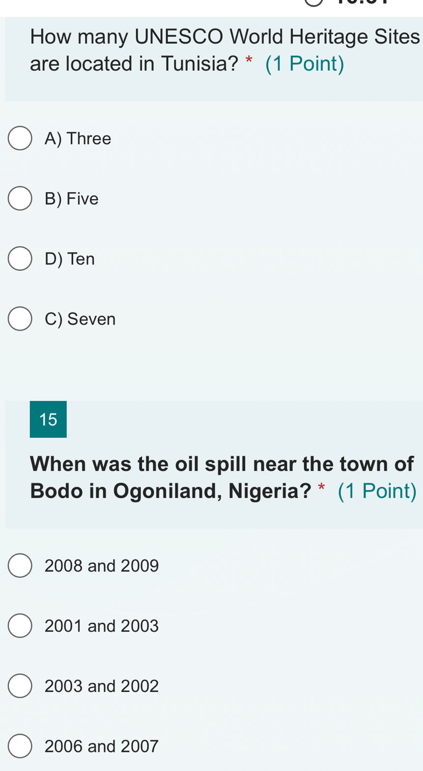 How many UNESCO World Heritage Sites
are located in Tunisia? * (1 Point)
A) Three
B) Five
D) Ten
C) Seven
15
When was the oil spill near the town of
Bodo in Ogoniland, Nigeria? * (1 Point)
2008 and 2009
2001 and 2003
2003 and 2002
2006 and 2007