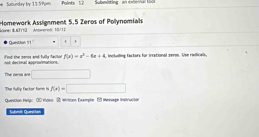 Saturday by 11:59 pm Points 12 Submitting an external tool 
Homework Assignment 5.5 Zeros of Polynomials 
Score: 8.67/12 Answered: 10/12 
Question 11 < 
Find the zeros and fully factor  f(x)=x^3-6x+4 , including factors for irrational zeros. Use radicals, 
not decimal approximations. 
The zeros are 
The fully factor form is f(x)=
Question Help: Video Written Example Message instructor 
Submit Question