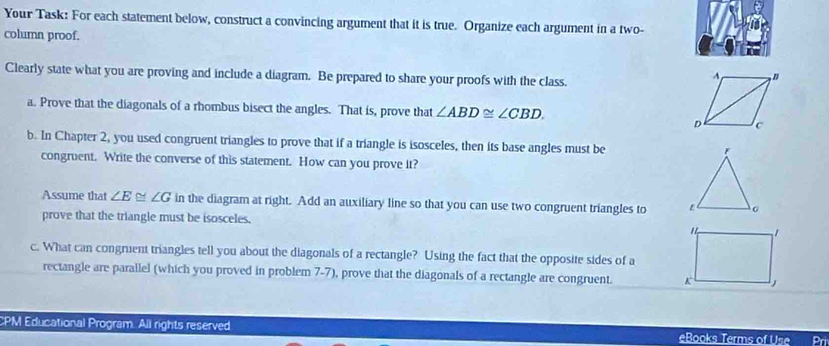 Your Task: For each statement below, construct a convincing argument that it is true. Organize each argument in a two- 
column proof. 
Clearly state what you are proving and include a diagram. Be prepared to share your proofs with the class. 
a. Prove that the diagonals of a rhombus bisect the angles. That is, prove that ∠ ABD≌ ∠ CBD. 
b. In Chapter 2, you used congruent triangles to prove that if a triangle is isosceles, then its base angles must be 
congruent. Write the converse of this statement. How can you prove it? 
Assume that ∠ E≌ ∠ G in the diagram at right. Add an auxiliary line so that you can use two congruent triangles to 
prove that the triangle must be isosceles. 
c. What can congruent triangles tell you about the diagonals of a rectangle? Using the fact that the opposite sides of a 
rectangle are parallel (which you proved in problem 7-7), prove that the diagonals of a rectangle are congruent. 
CPM Educational Program. All rights reserved eBooks Terms of Use Prí