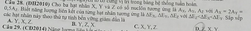 guyên to có cùng vị trì trong bảng hệ thông tuần hoàn.
Câu 28. (ĐH2010) Cho ba hạt nhân X, Y và Z có số nuclôn tương ứng là A_X, A_Y, A_Z
0, 5A_2 Biết năng lượng liên kết của từng hạt nhân tương ứng là △ E_X,△ E_Y, △ E_Z với A_X=2A_Y=
các hạt nhân này theo thứ tự tính bền vững giảm dần là với △ E_Z Sắp xếp
A. Y, X, Z. B. Y, Z, X C. X, Y, Z
Câu 29. (CĐ2014) Năng lượng liên D. Z. X. Y