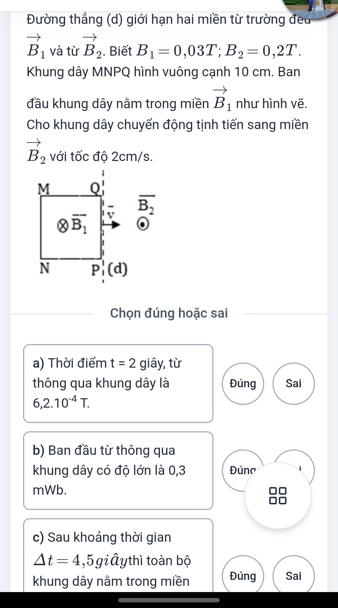 Đường thẳng (d) giới hạn hai miền từ trường đeu
vector B_1 và từ vector B_2. Biết B_1=0,03T;B_2=0,2T.
Khung dây MNPQ hình vuông cạnh 10 cm. Ban
đầu khung dây nằm trong miền vector B_1 như hình vẽ.
Cho khung dây chuyển động tịnh tiến sang miền
vector B_2 với tốc độ 2cm/s.
Chọn đúng hoặc sai
a) Thời điểm t=2 giây, từ
thông qua khung dây là Đúng Sai
6,2.10^(-4)T.
b) Ban đầu từ thông qua
khung dây có độ lớn là 0,3 Đúng
mWb.
c) Sau khoảng thời gian
△ t=4,5 giây thì toàn bộ
khung dây nằm trong miền
Đúng Sai