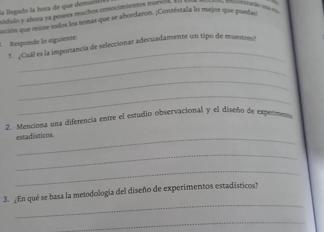 la llegado la hora de que demuestre. 
módulo y abora ya posees muchos conocimientos nuevos. En caa acciou, encontrarás una eu 
ación que reúne todos los temas que se abordaron. ¡Contéstala lo mejor que puedas 
_ 
. Responde lo siguiente: 
1. ¿Cuál es la importancia de seleccionar adecuadamente un tipo de muestreo? 
_ 
_ 
_ 
2. Menciona una diferencia entre el estudio observacional y el diseño de experiment 
estadísticos. 
_ 
_ 
_ 
3. ¿En qué se basa la metodología del diseño de experimentos estadísticos? 
_