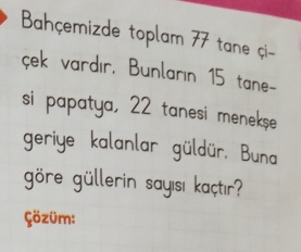 Bahçemizde toplam 77 tane çi- 
çek vardır, Bunların 15 tane- 
si papatya, 22 tanesi meneks 
geriye kalanlar güldür. Buna 
göre güllerin sayısı kaçtır? 
Çözüm: