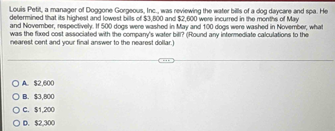 Louis Petit, a manager of Doggone Gorgeous, Inc., was reviewing the water bills of a dog daycare and spa. He
determined that its highest and lowest bills of $3,800 and $2,600 were incurred in the months of May
and November, respectively. If 500 dogs were washed in May and 100 dogs were washed in November, what
was the fixed cost associated with the company's water bill? (Round any intermediate calculations to the
nearest cent and your final answer to the nearest dollar.)
A. $2,600
B. $3,800
C. $1,200
D. $2,300