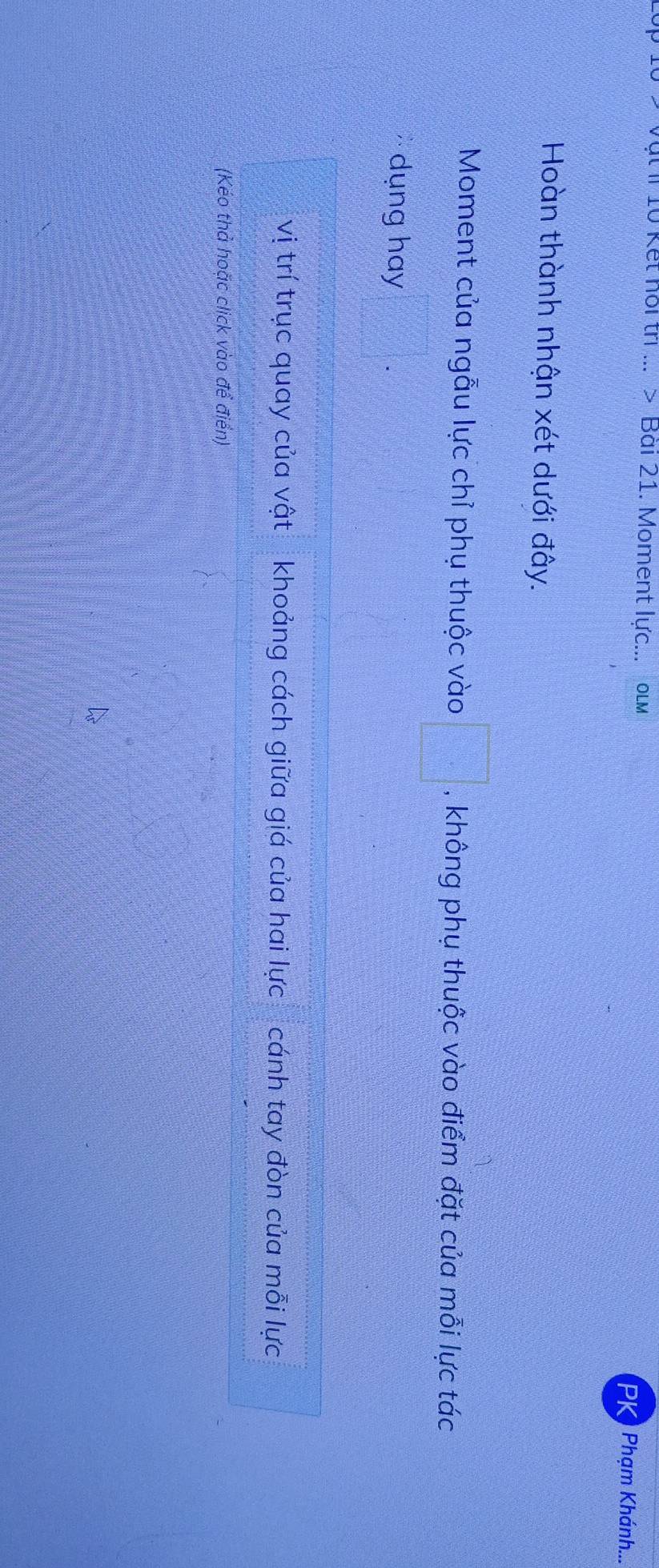 ật I 10 Kết hội trị ... > Bài 21. Moment lực... OLM PK) Phạm Khánh... 
Hoàn thành nhận xét dưới đây. 
Moment của ngẫu lực chỉ phụ thuộc vào □° , không phụ thuộc vào điểm đặt của mỗi lực tác 
dụng hay 
vị trí trục quay của vật khoảng cách giữa giá của hai lực cánh tay đòn của mỗi lực 
(Kéo thả hoặc click vào để điển)