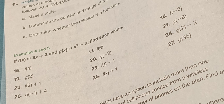 HOML 
values of a hou 
follows: 2014, $254,00
18. f(-2)
a. Make a table. 
b. Determine the domain and range of t 
. Determine whether the relation is a functio 
21. g(-6)
24. g(2)-2
find each value 
27. g(3b)
Examples 4 and 5
If f(x)=3x+2 and g(x)=x^2-x 17. f(8)
20. g(-3)
16. f(4)
23. f(1)-1
19. g(2)
22. f(2)+1 26. f(x)+1
lans have an option to include more than on 
of cell phone service from a wireles . 
her of phones on the plan. Find a 
25. g(-1)+4
where