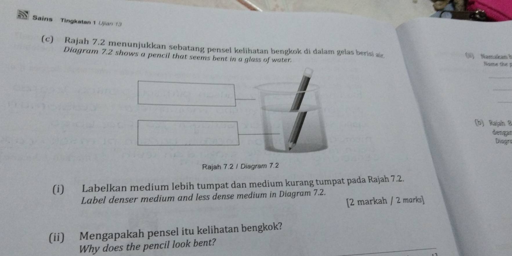 Sains Tingkatan 1 Ujian 13 
(c) Rajah 7.2 menunjukkan sebatang pensel kelihatan bengkok di dalam gelas berisi air (li) Namakan b 
Diagram 7.2 shows a pencil that seems bent in a glass of water. Name the 1
_ 
_ 
_ 
(b) Rajah 8 
dengar 
Diagre 
Rajah 7.2 / Diagram 7.2 
(i) Labelkan medium lebih tumpat dan medium kurang tumpat pada Rajah 7.2. 
Label denser medium and less dense medium in Diagram 7.2. 
[2 markah / 2 marks] 
(ii) Mengapakah pensel itu kelihatan bengkok? 
Why does the pencil look bent?