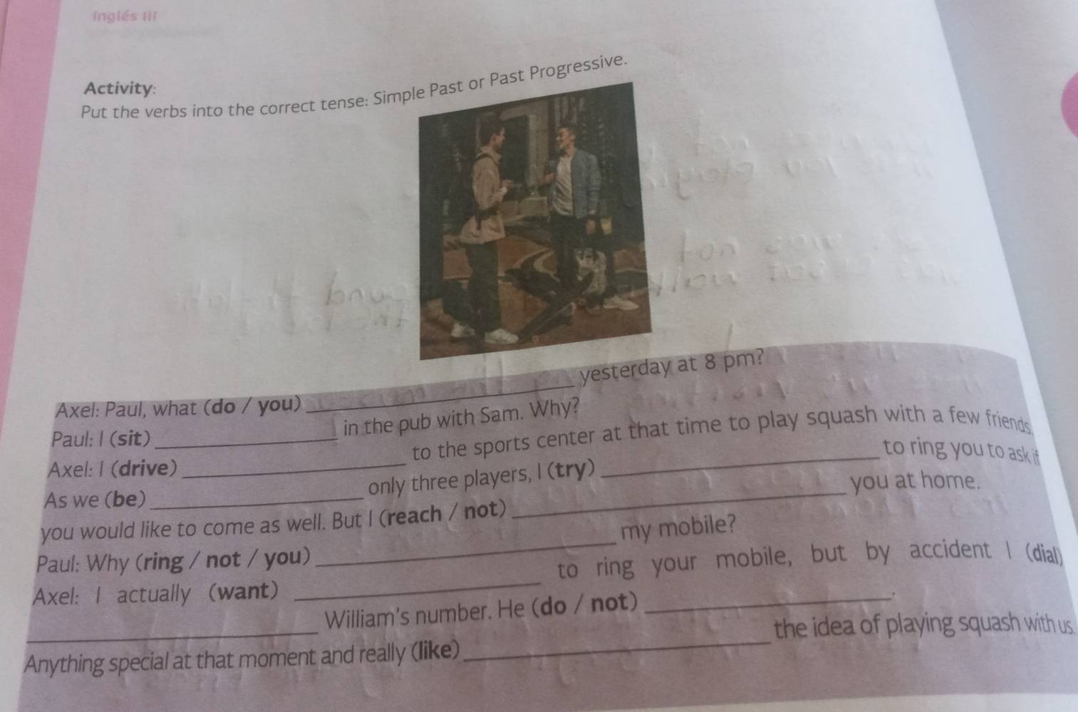 inglés III 
Activity: 
Put the verbs into the correct tense: SimProgressive 
_ 
yesterday at 8 pm? 
Axel: Paul, what (do / you) 
Paul: I (sit) 
in the pub with Sam. Why? 
Axel: I (drive) _to the sports center at that time to play squash with a few friends 
to ring you to ask if 
only three players, I (try) 
As we (be) __you at home. 
_ 
you would like to come as well. But I (reach / not) 
my mobile? 
_ 
Paul: Why (ring / not / you) 
to ring your mobile, but by accident I (dial) 
Axel: I actually (want) 
_ 
_ 
_ 
William's number. He (do / not) 
the idea of playing squash with us 
Anything special at that moment and really (like)