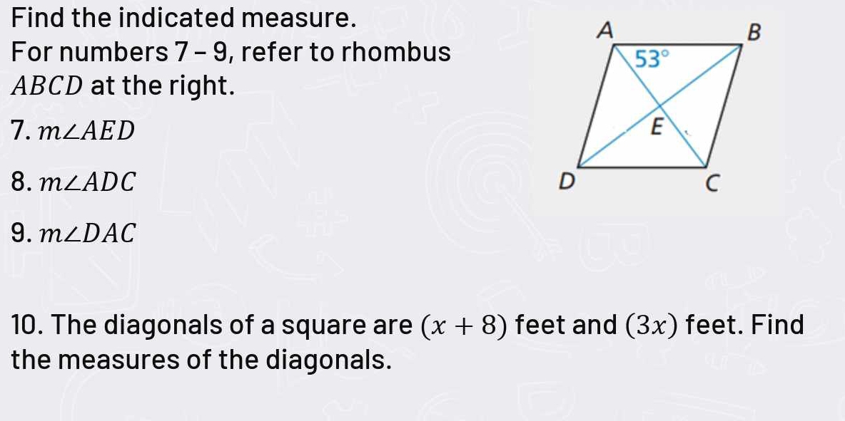 Find the indicated measure.
For numbers 7 - 9, refer to rhombus
ABCD at the right.
7. m∠ AED
8. m∠ ADC
9. m∠ DAC
10. The diagonals of a square are (x+8) feet and (3x) feet. Find
the measures of the diagonals.