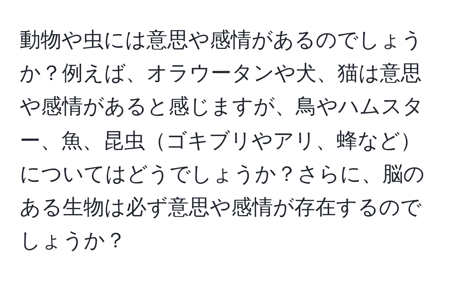 動物や虫には意思や感情があるのでしょうか？例えば、オラウータンや犬、猫は意思や感情があると感じますが、鳥やハムスター、魚、昆虫ゴキブリやアリ、蜂などについてはどうでしょうか？さらに、脳のある生物は必ず意思や感情が存在するのでしょうか？