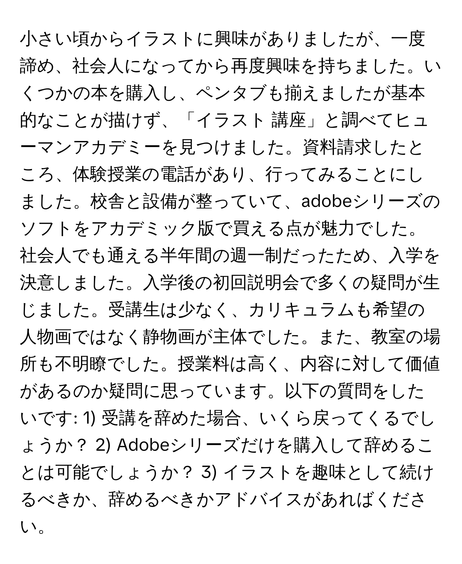 小さい頃からイラストに興味がありましたが、一度諦め、社会人になってから再度興味を持ちました。いくつかの本を購入し、ペンタブも揃えましたが基本的なことが描けず、「イラスト 講座」と調べてヒューマンアカデミーを見つけました。資料請求したところ、体験授業の電話があり、行ってみることにしました。校舎と設備が整っていて、adobeシリーズのソフトをアカデミック版で買える点が魅力でした。社会人でも通える半年間の週一制だったため、入学を決意しました。入学後の初回説明会で多くの疑問が生じました。受講生は少なく、カリキュラムも希望の人物画ではなく静物画が主体でした。また、教室の場所も不明瞭でした。授業料は高く、内容に対して価値があるのか疑問に思っています。以下の質問をしたいです: 1) 受講を辞めた場合、いくら戻ってくるでしょうか？ 2) Adobeシリーズだけを購入して辞めることは可能でしょうか？ 3) イラストを趣味として続けるべきか、辞めるべきかアドバイスがあればください。