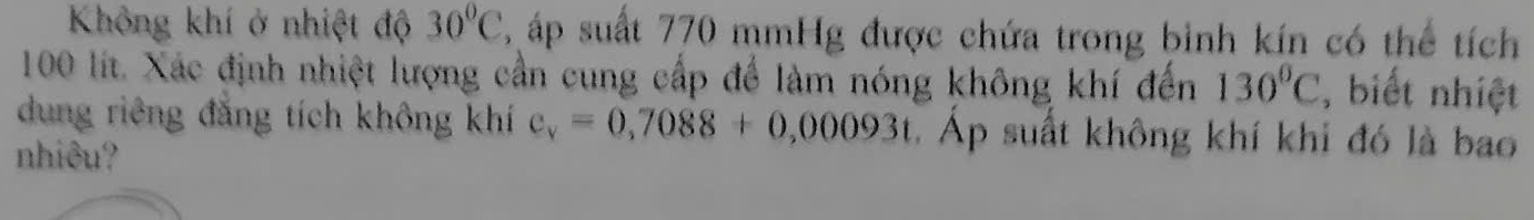 Không khí ở nhiệt độ 30°C ậ áp suất 770 mmHg được chứa trong binh kín có thể tích
100 lít. Xác định nhiệt lượng cần cung cấp để làm nóng không khí đến 130°C , biết nhiệt 
dung riêng đẳng tích không khí c_v=0,7088+0,00093t.Áp suất không khí khi đó là bao 
nhiêu?