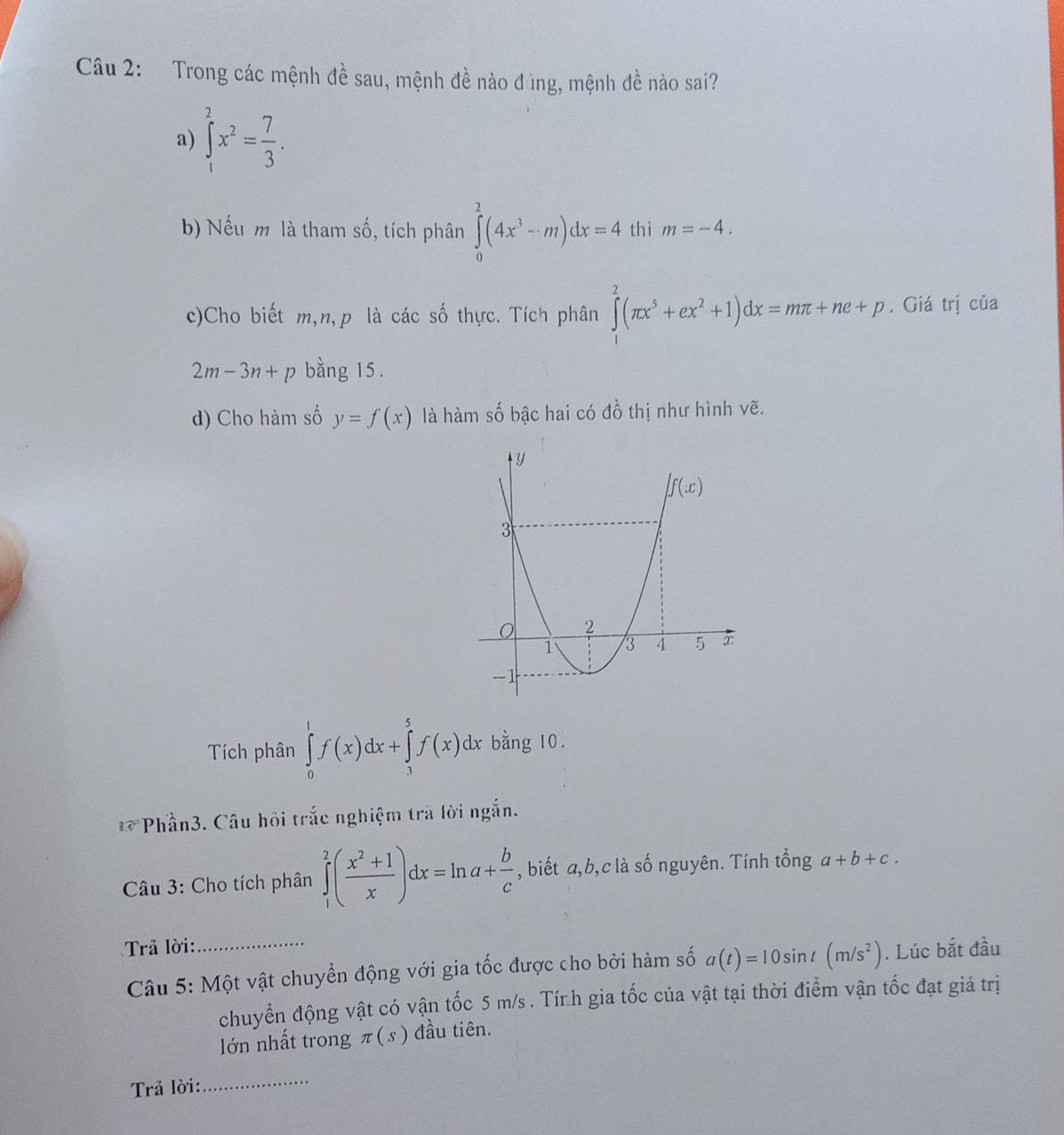 Trong các mệnh đề sau, mệnh đề nào đúng, mệnh đề nào sai?
a) ∈tlimits _1^(2x^2)= 7/3 .
b) Nếu m là tham số, tích phân ∈tlimits _0^(2(4x^3)-m)dx=4 thì m=-4.
c)Cho biết m,n,p là các số thực. Tích phân ∈tlimits _1^(2(π x^5)+ex^2+1)dx=mπ +ne+p. Giá trị của
2m-3n+p bằng 15.
d) Cho hàm số y=f(x) là hàm số bậc hai có đồ thị như hình vẽ.
Tích phân ∈tlimits _0^(1f(x)dx+∈tlimits _3^5f(x)dx bằng 10.
82^circ) *Phần3. Câu hồi trắc nghiệm trã lời ngắn.
Câu 3: Cho tích phân ∈tlimits _1^(2(frac x^2)+1x)dx=ln a+ b/c  , biết a,b,c là số nguyên. Tính tổng a+b+c.
Trả lời:_
Câu 5: Một vật chuyển động với gia tốc được cho bởi hàm số a(t)=10sin t(m/s^2). Lúc bắt đầu
chuyển động vật có vận tốc 5 m/s . Tính gia tốc của vật tại thời điểm vận tốc đạt giá trị
lớn nhất trong π (s) đầu tiên.
Trả lời:
_