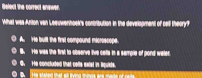 Belect the correct answen
What was Anton van Leeuwenhoek's contribution in the development of cell theory?
A He built the first compound microscope.
B. He was the first to observe live cells in a sample of pond water,
6. He concluded that cells exist in liquids.
D. He stated that all living things are made of cells.