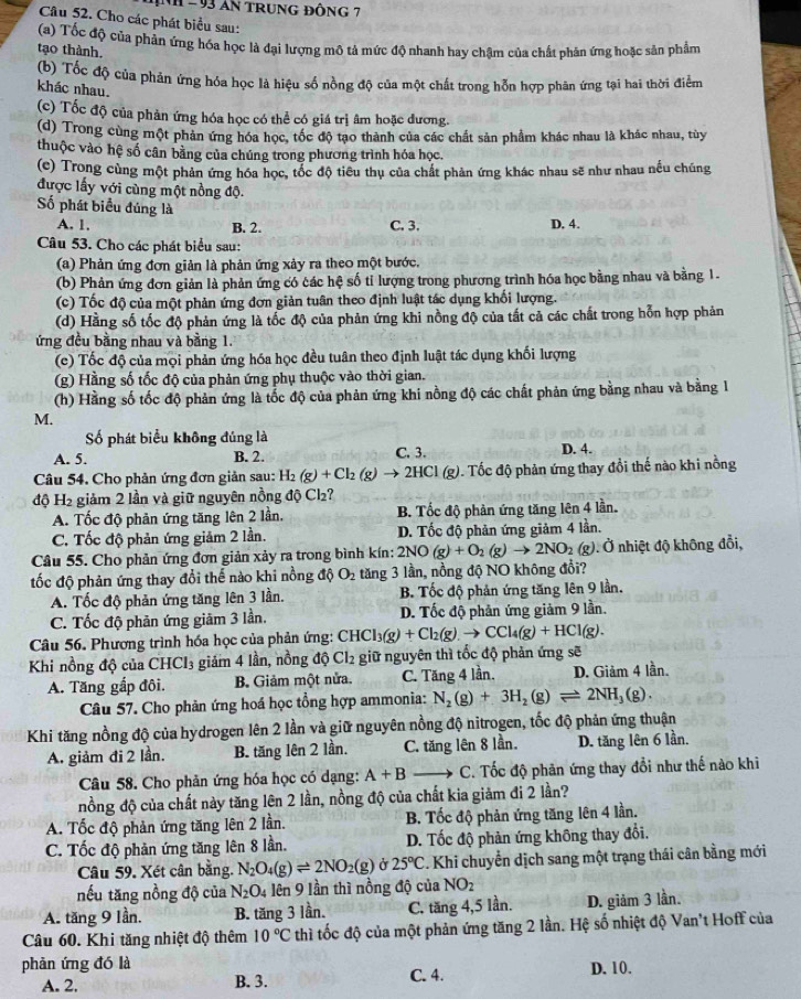 INH - 93 aN TRuNG ĐỒNG 7
Câu 52. Cho các phát biểu sau:
(a) Tốc độ của phản ứng hóa học là đại lượng mô tả mức độ nhanh hay chậm của chất phân ứng hoặc sản phẩm
tạo thành.
(b) Tốc độ của phản ứng hóa học là hiệu số nồng độ của một chất trong hỗn hợp phân ứng tại hai thời điểm
khác nhau.
(c) Tốc độ của phản ứng hóa học có thể có giá trị âm hoặc đương.
(d) Trong cùng một phản ứng hóa học, tốc độ tạo thành của các chất sản phẩm khác nhau là khác nhau, tùy
thuộc vào hệ số cân bằng của chúng trong phương trình hóa học.
(c) Trong cùng một phản ứng hóa học, tốc độ tiểu thụ của chất phản ứng khác nhau sẽ như nhau nếu chúng
được lấy với cùng một nồng độ.
Số phát biểu đúng là
A. 1. B. 2. C. 3. D. 4.
Câu 53. Cho các phát biểu sau:
(a) Phản ứng đơn giản là phản ứng xảy ra theo một bước.
(b) Phản ứng đơn giản là phản ứng có các hệ số tỉ lượng trong phương trình hóa học bằng nhau và bằng 1.
(c) Tốc độ của một phản ứng đơn giản tuân theo định luật tác dụng khối lượng.
(d) Hằng số tốc độ phản ứng là tốc độ của phản ứng khi nồng độ của tất cả các chất trong hỗn hợp phản
ứng đều bằng nhau và bằng 1.
(c) Tốc độ của mọi phản ứng hóa học đều tuân theo định luật tác dụng khối lượng
(g) Hằng số tốc độ của phản ứng phụ thuộc vào thời gian.
(h) Hằng số tốc độ phản ứng là tốc độ của phản ứng khi nồng độ các chất phản ứng bằng nhau và bằng 1
M.
Số phát biểu không đúng là
A. 5. B. 2. C. 3. D. 4.
Câu 54. Cho phản ứng đơn giản sau: H_2(g)+Cl_2(g)to 2HCl (g). Tốc độ phản ứng thay đổi thế nào khi nồng
độ H₂ giảm 2 lần và giữ nguyên nồng độ Cl₂?
A. Tốc độ phản ứng tăng lên 2 lần. B. Tốc độ phản ứng tăng lên 4 lần.
C. Tốc độ phản ứng giảm 2 lần. D. Tốc độ phản ứng giảm 4 lần.
Câu 55. Cho phản ứng đơn giản xảy ra trong bình kín: 2NO(g)+O_2(g)to 2NO_2 (g). Ở nhiệt độ không đỗi,
tốc độ phản ứng thay đổi thế nào khi nồng độ O_2 tăng 3 lần, nồng độ NO không đổi?
A. Tốc độ phản ứng tăng lên 3 lần. B. Tốc độ phản ứng tăng lên 9 lần.
C. Tốc độ phản ứng giảm 3 lần, D. Tốc độ phản ứng giảm 9 lần.
Câu 56. Phương trình hóa học của phản ứng: CHCl_3(g)+Cl_2(g).to CCl_4(g)+HCl(g).
Khi nồng độ của CHCI₃ giám 4 lần, nồng độ Cl2 giữ nguyên thì tốc độ phản ứng sẽ
A. Tăng gắp đôi. B. Giảm một nửa. C. Tăng 4 lần. D. Giảm 4 lần.
Câu 57. Cho phản ứng hoá học tổng hợp ammonia: N_2(g)+3H_2(g)leftharpoons 2NH_3(g).
Khi tăng nồng độ của hydrogen lên 2 lần và giữ nguyên nồng độ nitrogen, tốc độ phản ứng thuận
A. giảm đi 2 lần. B. tăng lên 2 lần. C. tăng lên 8 lần. D. tăng lên 6 lần.
Câu 58. Cho phản ứng hóa học có dạng: A+B C. Tốc độ phản ứng thay đổi như thế nào khi
nồng độ của chất này tăng lên 2 lần, nồng độ của chất kia giảm đi 2 lần?
A. Tốc độ phản ứng tăng lên 2 lần. B. Tốc độ phản ứng tăng lên 4 lần.
C. Tốc độ phản ứng tăng lên 8 lần. D. Tốc độ phản ứng không thay đổi.
Câu 59. Xét cân bằng. N_2O_4(g)leftharpoons 2NO_2(g) Ở 25°C *. Khi chuyển dịch sang một trạng thái cân bằng mới
nếu tăng nồng độ của N_2O_4 lên 9 lần thì nồng độ của NO_2
A. tăng 9 lần. B. tăng 3 lần. C. tăng 4,5 lần. D. giảm 3 lần.
Câu 60. Khi tăng nhiệt độ thêm 10°C thì tốc độ của một phản ứng tăng 2 lần. Hệ số nhiệt độ Van't Hoff của
phản ứng đó là D. 10.
A. 2, B. 3. C. 4.