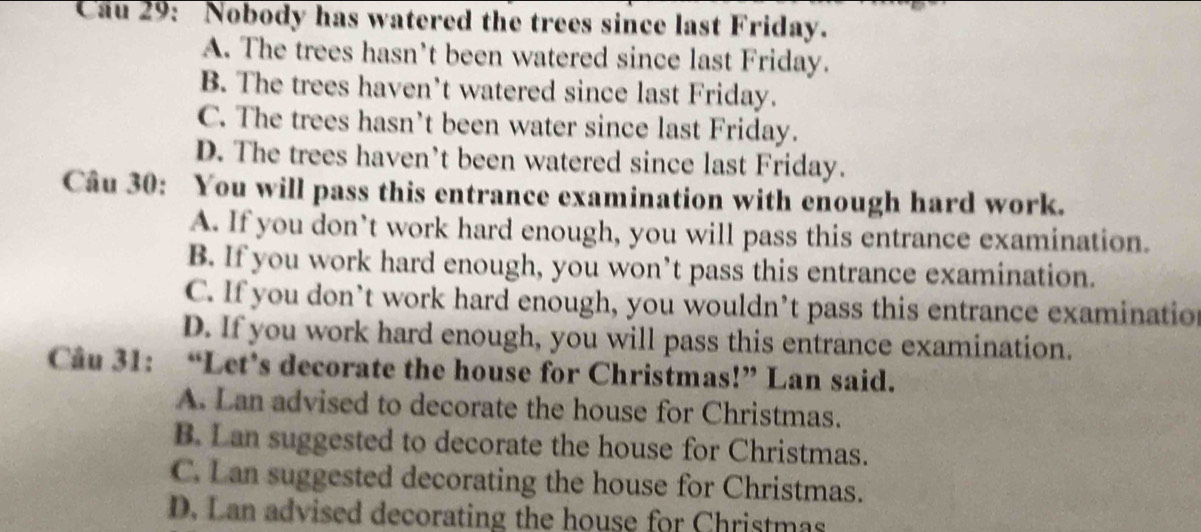 Cau 29: Nobody has watered the trees since last Friday.
A. The trees hasn’t been watered since last Friday.
B. The trees haven’t watered since last Friday.
C. The trees hasn’t been water since last Friday.
D. The trees haven’t been watered since last Friday.
Câu 30: You will pass this entrance examination with enough hard work.
A. If you don’t work hard enough, you will pass this entrance examination.
B. If you work hard enough, you won’t pass this entrance examination.
C. If you don’t work hard enough, you wouldn’t pass this entrance examinatio
D. If you work hard enough, you will pass this entrance examination.
Câu 31: “Let’s decorate the house for Christmas!” Lan said.
A. Lan advised to decorate the house for Christmas.
B. Lan suggested to decorate the house for Christmas.
C. Lan suggested decorating the house for Christmas.
D. Lan advised decorating the house for Christmas