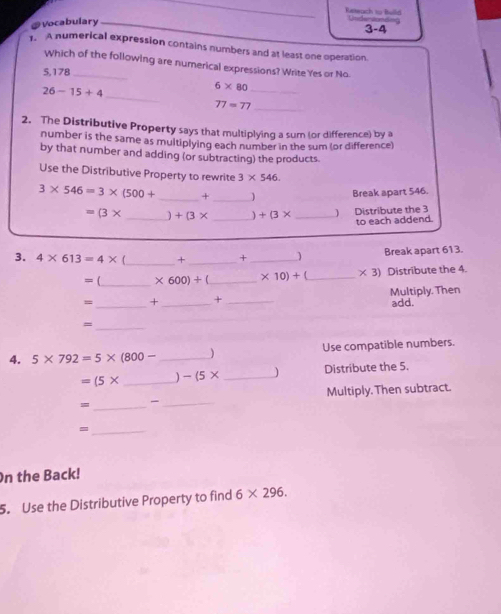 Reteuch to Beild Uadandonte 
Vocabulary 3-4 
. A numerical expression contains numbers and at least one operation. 
Which of the following are numerical expressions? Write Yes or No
5,178 _ 
_
26-15+4
6* 80 _ 
_ 77=77
2. The Distributive Property says that multiplying a sum (or difference) by a 
number is the same as multiplying each number in the sum (or difference) 
by that number and adding (or subtracting) the products. 
Use the Distributive Property to rewrite 3* 546
3* 546=3* (500+ _ + _ 1 Break apart 546.
=(3* _ ) +(3* _  +(3* _ 
Distribute the 3
to each addend. 
3. 4* 613=4* _+ _+ _j Break apart 613.
= (_  * 600)+ _  * 10)+ _  * 3) Distribute the 4. 
= _+ _+ _Multiply. Then 
add. 
_= 
4. 5* 792=5* (800- _) Use compatible numbers.
=(5* _ ) -(5* _) Distribute the 5. 
= _ _Multiply. Then subtract. 
_- 
On the Back! 
5. Use the Distributive Property to find 6* 296.