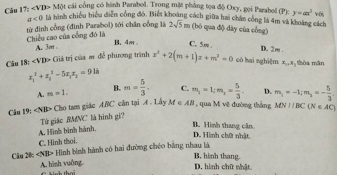 Câu 17: ∠ Một cái cổng có hình Parabol. Trong mặt phẳng tọa độ Oxy, gọi Parabol (P): y=ax^2 với
a<0</tex> là hình chiếu biểu diễn cổng đó. Biết khoảng cách giữa hai chân cổng là 4m và khoảng cách
từ đỉnh cổng (đỉnh Parabol) tới chân cổng là 2sqrt(5)m (bỏ qua độ dày của cổng)
Chiều cao của cổng đó là
A. 3m. B. 4m.
C. 5m. D. 2m.
Câu 18: ∠ VD> Giá trị của m đề phương trình x^2+2(m+1)x+m^2=0 có hai nghiệm x_1, x_2 thỏa mãn
x_1^(2+x_2^2-5x_1)x_2=91 là
A. m=1. B. m= 5/3 . C. m_1=1; m_2= 5/3 . D. m_1=-1; m_2=- 5/3 . 
Câu 19: ∠ NB> Cho tam giác ABC cân tại A . Lấy M∈ AB , qua M vẽ đường thắng MN//BC(N∈ AC)
Tứ giác BMNC là hình gì?
A. Hình bình hành.
B. Hình thang cân.
D. Hình chữ nhật.
C. Hình thoi.
Câu 20: ∠ NB> Hình bình hành có hai đường chéo bằng nhau là
B. hình thang.
A. hình vuông.
D. hình chữ nhật.
C hinh thọ i