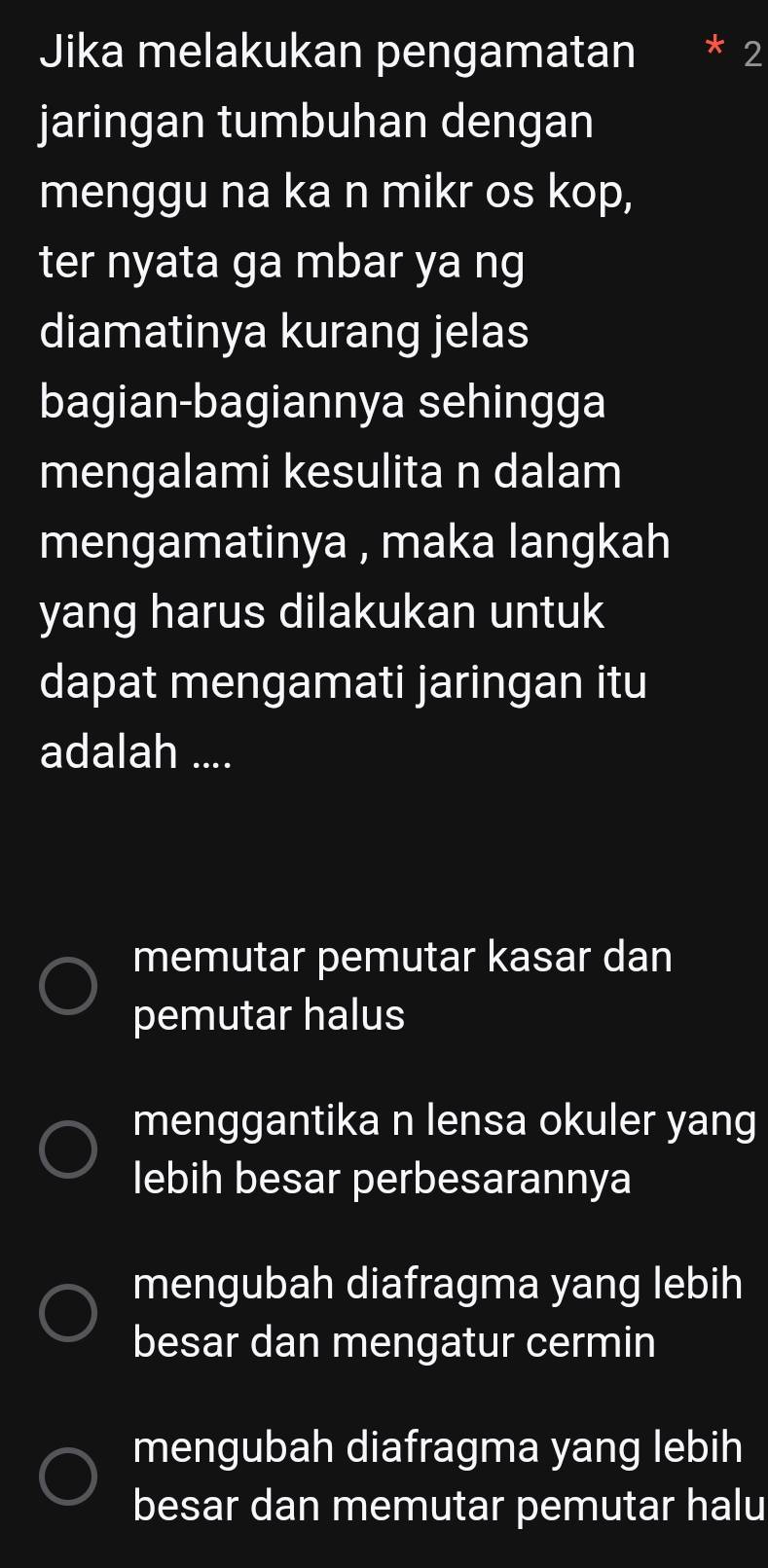 Jika melakukan pengamatan 2
jaringan tumbuhan dengan
menggu na ka n mikr os kop,
ter nyata ga mbar ya ng
diamatinya kurang jelas
bagian-bagiannya sehingga
mengalami kesulita n dalam
mengamatinya , maka langkah
yang harus dilakukan untuk
dapat mengamati jaringan itu
adalah ....
memutar pemutar kasar dan
pemutar halus
menggantika n lensa okuler yang
lebih besar perbesarannya
mengubah diafragma yang lebih
besar dan mengatur cermin
mengubah diafragma yang lebih
besar dan memutar pemutar halu