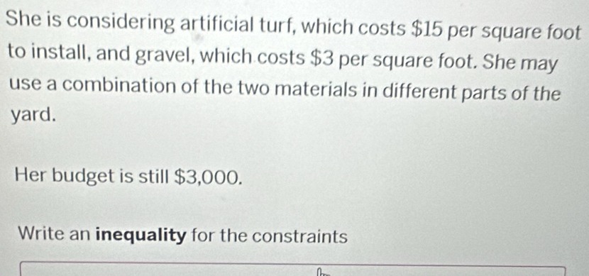 She is considering artificial turf, which costs $15 per square foot
to install, and gravel, which costs $3 per square foot. She may 
use a combination of the two materials in different parts of the 
yard. 
Her budget is still $3,000. 
Write an inequality for the constraints