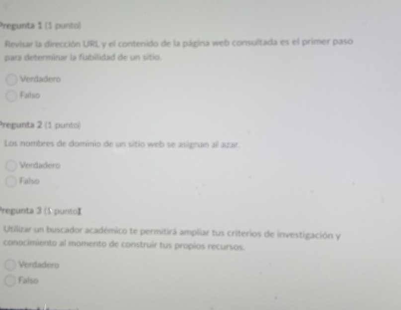 Pregunta 1 (1 punto)
Revisar la dirección URL y el contenido de la página web consultada es el primer paso
para determinar la fiabilidad de un sitio.
Verdadero
Falso
Pregunta 2 (1 punto)
Los nombres de dominio de un sitio web se asignan al azar.
Verdadero
Falso
Pregunta 3 (5 puntoI
Utilizar un buscador académico te permitirá ampliar tus criterios de investigación y
conocimiento al momento de construir tus propios recursos.
Verdadero
Falso