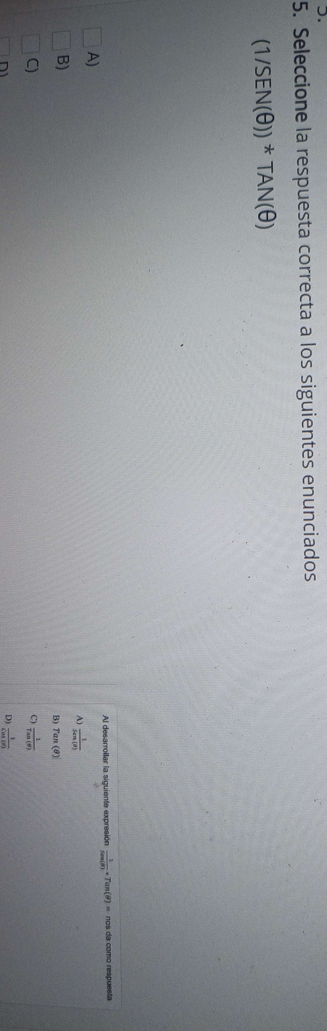 Seleccione la respuesta correcta a los siguientes enunciados
(1/SEN(θ ))^*TAN(θ )
Al desarrollar la siguiente expresión  1/Sen(θ ) =Tan(θ )=nos da como respuesta
A)
A)  1/Sen(θ ) 
B)
B) Tan(θ )
C)
 1/Tan(θ ) 
D)  1/Cos(θ ) 