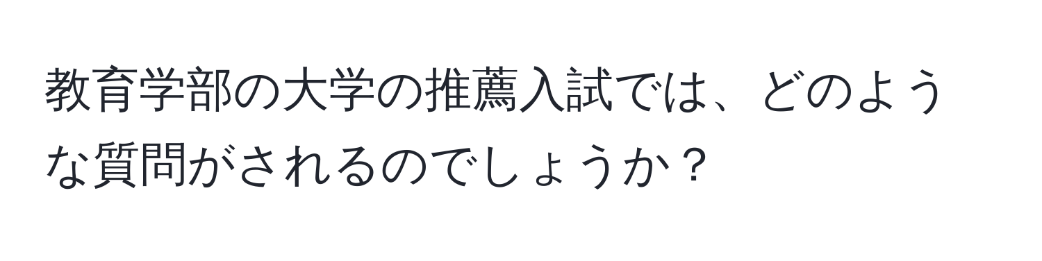 教育学部の大学の推薦入試では、どのような質問がされるのでしょうか？