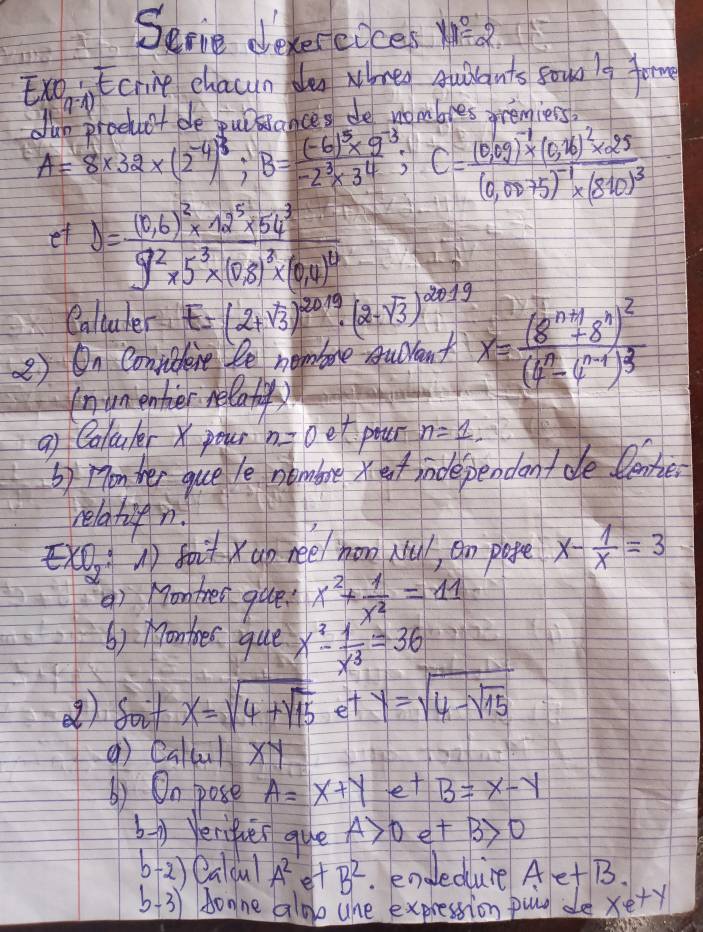 Serie devereices yed
Exo Ecrie chacun de whreo quilants soun l9 fom
(-)
. Int be Lnkedres de nombles oremiers
A=8* 32* (2^(-4))^3;B=frac (-6)^5* 9^(-3)-2^3* 3^4;C=frac (0,09)^-1* (0,26)^2* 25(0,0075)^-1* (810)^3
et y=frac (0,6)^2* 12^5* 54^39^2* 5^3* (6,8)^2* (6,4)^12
Caltuler E=(2+sqrt(3))^2019· (2-sqrt(3))^2019
②) On Conpibent le nembre Audvant x=frac (8^(n+1)+8^n)^2(4^n· 4^(n-1))^3
(numenter relatiyy
a Coluler X pour n=0et pour n=1,
b) monwer quele nembre xet independontde. lenke
relatifn.
xO, soi Xuo nee/ hon Nu, an pape x- 1/x =3
() Hon trer que x^2+ 1/x^2 =11
() Monthes que x^3- 1/x^3 =36
() foit x=sqrt(4+sqrt 15) et y=sqrt(4-sqrt 15)
() callul x y
() On pose A=x+ye+B=x-y
b-y Veriier que A>0e+B>0
b 2) Caldul A^2 et B^2. endedure AetB
b. 3) Aone aloo ane expression puio de xety