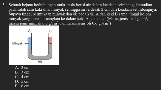 Sebuah bejana berhubungan mula-mula berisi air dalam keadaan seimbang, kemudian
pada salah satu kaki diisi minyak sehingga air terdesak 2 cm dari keadaan setimbangnya.
Supaya tinggi permukaan minyak dan oli pada kaki A dan kaki B sama, tinggi kolom
minyak yang harus dituangkan ke dalam kaki A adalah … (Massa jenis air 1g/cm^3, 
massa jenis minyak 0.8g/cm^3 dan massa jenis oli 0,6gr/cm^3)
A. 2 cm
B. 3 cm
C. 4 cm
D. 5 cm
E. 6 cm