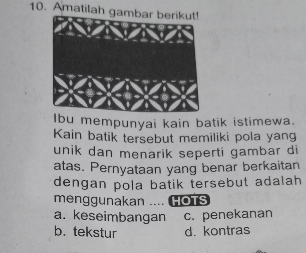 Amatilah ga
Ibu mempunyai kain batik istimewa.
Kain batik tersebut memiliki pola yang
unik dan menarik seperti gambar di
atas. Pernyataan yang benar berkaitan
dengan pola batik tersebut adalah
menggunakan .... HOTs
a. keseimbangan c. penekanan
b. tekstur d. kontras