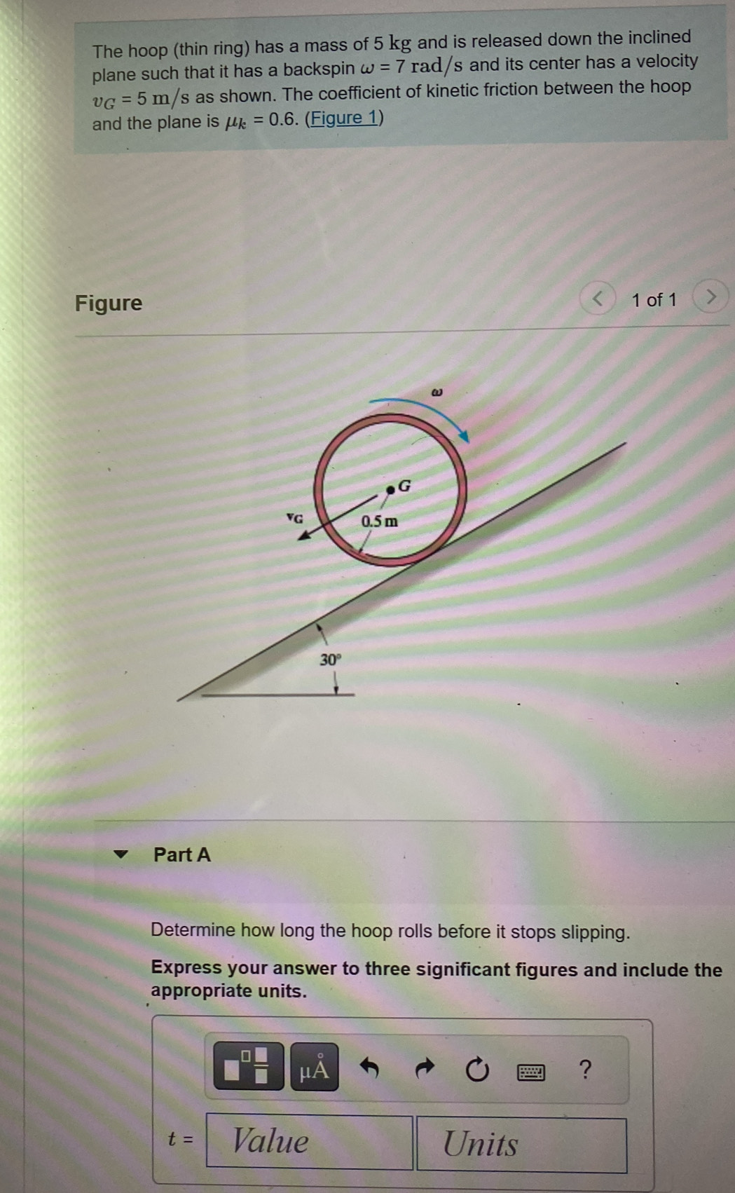 The hoop (thin ring) has a mass of 5 kg and is released down the inclined 
plane such that it has a backspin omega =7rad/s s and its center has a velocity.
v_G=5m/s as shown. The coefficient of kinetic friction between the hoop 
and the plane is mu _k=0.6. (Figure 1) 
Figure 
1 of 1
30°
Part A 
Determine how long the hoop rolls before it stops slipping. 
Express your answer to three significant figures and include the 
appropriate units.
μA
?
t= Value Units