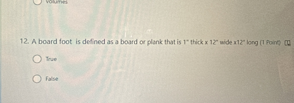 volumes
12. A board foot is defined as a board or plank that is 1'' thick * 12'' wide * 12'' long (1 Point)
True
False