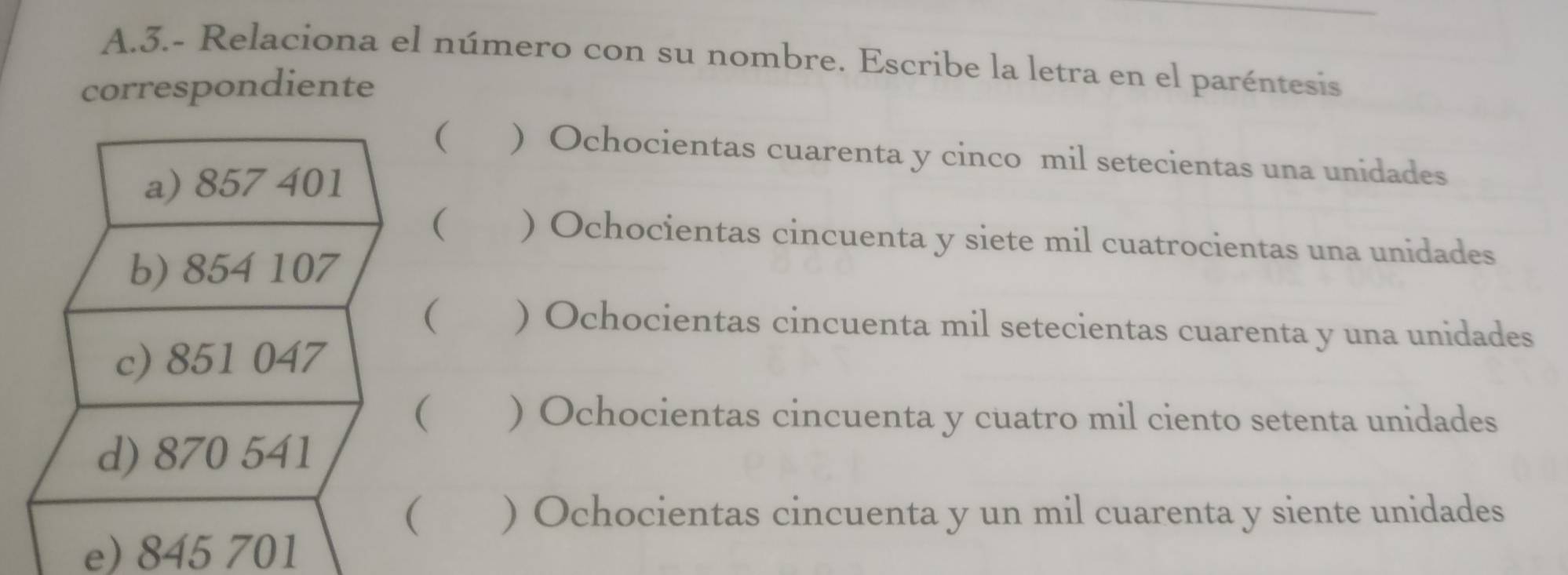 3.- Relaciona el número con su nombre. Escribe la letra en el paréntesis
correspondiente
( ) Ochocientas cuarenta y cinco mil setecientas una unidades
a) 857 401
( ) Ochocientas cincuenta y siete mil cuatrocientas una unidades
b) 854 107
( ) Ochocientas cincuenta mil setecientas cuarenta y una unidades
c) 851 047
( ) Ochocientas cincuenta y cuatro mil ciento setenta unidades
d) 870 541
( ) Ochocientas cincuenta y un mil cuarenta y siente unidades
e) 845 701