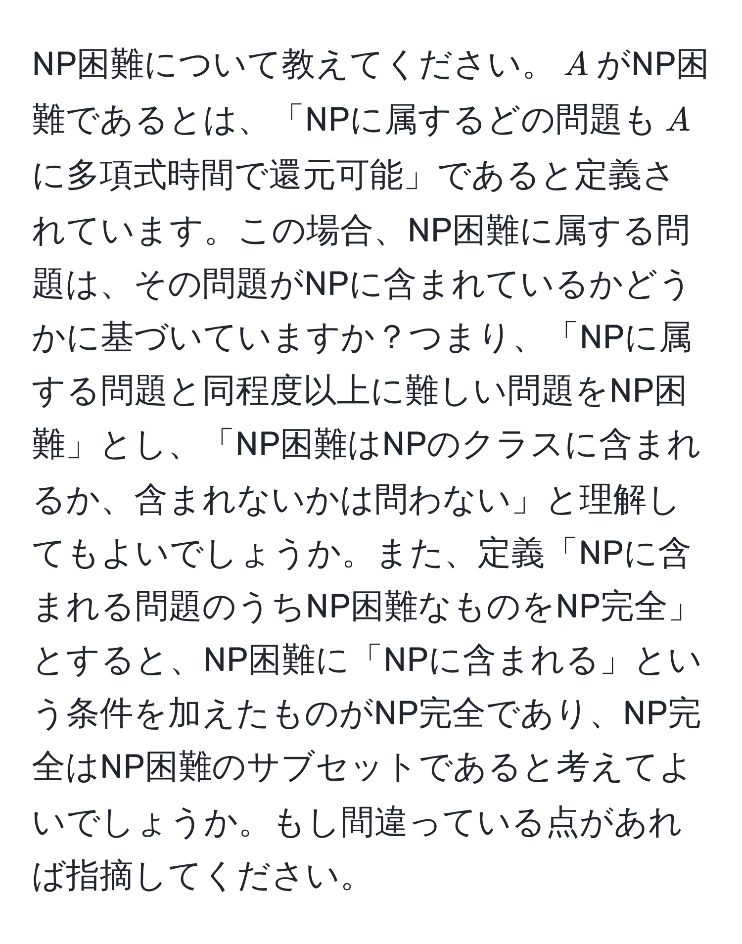 NP困難について教えてください。$A$がNP困難であるとは、「NPに属するどの問題も$A$に多項式時間で還元可能」であると定義されています。この場合、NP困難に属する問題は、その問題がNPに含まれているかどうかに基づいていますか？つまり、「NPに属する問題と同程度以上に難しい問題をNP困難」とし、「NP困難はNPのクラスに含まれるか、含まれないかは問わない」と理解してもよいでしょうか。また、定義「NPに含まれる問題のうちNP困難なものをNP完全」とすると、NP困難に「NPに含まれる」という条件を加えたものがNP完全であり、NP完全はNP困難のサブセットであると考えてよいでしょうか。もし間違っている点があれば指摘してください。