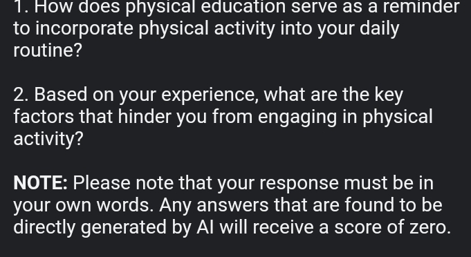 How does physical education serve as a reminder 
to incorporate physical activity into your daily 
routine? 
2. Based on your experience, what are the key 
factors that hinder you from engaging in physical 
activity? 
NOTE: Please note that your response must be in 
your own words. Any answers that are found to be 
directly generated by AI will receive a score of zero.