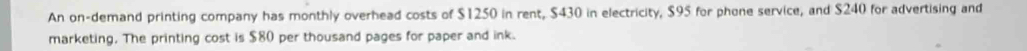 An on-demand printing company has monthly overhead costs of $1250 in rent, $430 in electricity, $95 for phone service, and $240 for advertising and 
marketing. The printing cost is $80 per thousand pages for paper and ink.