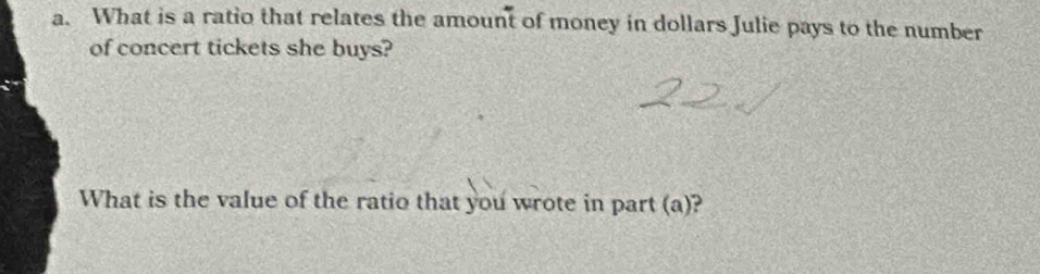 What is a ratio that relates the amount of money in dollars Julie pays to the number 
of concert tickets she buys? 
What is the value of the ratio that you wrote in part (a)?