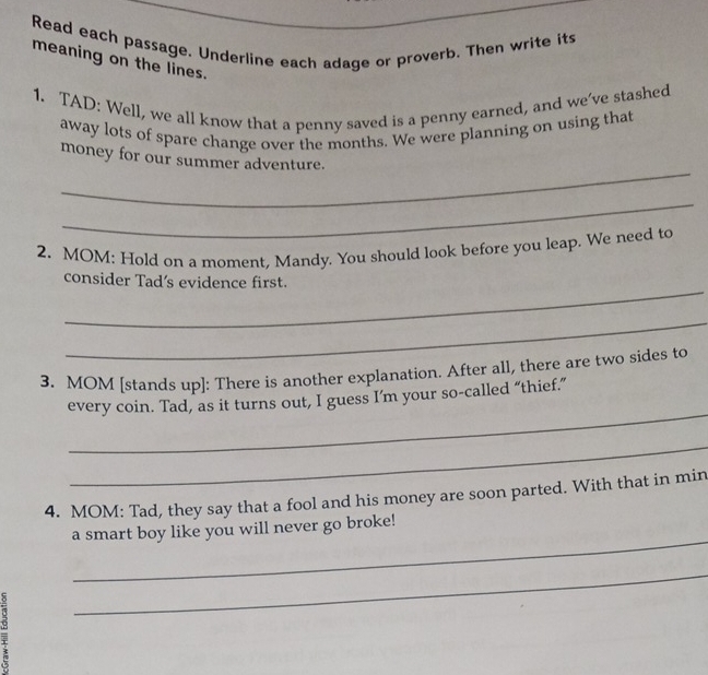Read each passage. Underline each adage or proverb. Then write its 
meaning on the lines. 
1. TAD: Well, we all know that a penny saved is a penny earned, and we've stashed 
away lots of spare change over the months. We were planning on using that 
_ 
money for our summer adventure. 
_ 
2. MOM: Hold on a moment, Mandy. You should look before you leap. We need to 
_ 
consider Tad's evidence first. 
_ 
3. MOM [stands up]: There is another explanation. After all, there are two sides to 
_ 
every coin. Tad, as it turns out, I guess I’m your so-called “thief.” 
_ 
4. MOM: Tad, they say that a fool and his money are soon parted. With that in min 
_ 
a smart boy like you will never go broke! 
5 
_