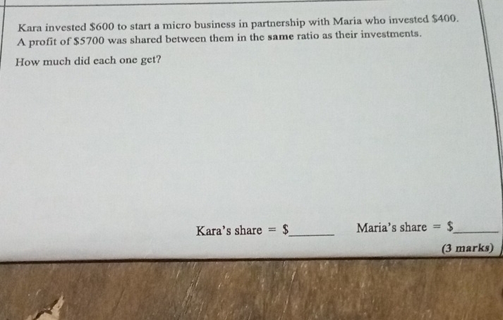 Kara invested $600 to start a micro business in partnership with Maria who invested $400. 
A profit of $5700 was shared between them in the same ratio as their investments. 
How much did each one get? 
Kara's share =$ _ Maria’s share =$ _ 
(3 marks)