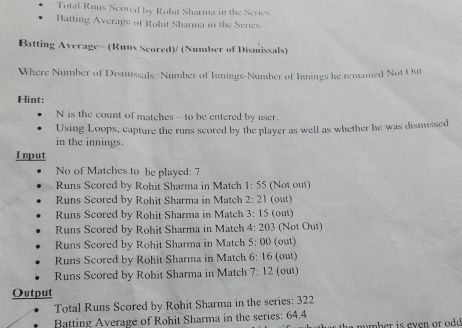 Total Runs Scored by Rolut Sharma in the Series
Batting Average of Rohit Sharma in the Series
Batting Average= (Runs Scored)/ (Number of Dismissals)
Where Number of Dismissals=Number of Innings-Number of Innings he remained Not Out
Hint:
N is the count of matches - to be entered by user.
Using Loops, capture the runs scored by the player as well as whether he was dismissed
in the innings.
Input
No of Matches to be played: 7
Runs Scored by Rohit Sharma in Match 1:55 (Not out)
Runs Scored by Rohit Sharma in Match 2:21 (out)
Runs Scored by Rohit Sharma in Match 3:15 (out)
Runs Scored by Rohit Sharma in Match 4:203 (Not Out)
Runs Scored by Rohit Sharma in Match 5:00 (out)
Runs Scored by Rohit Sharma in Match 6:16 (out)
Runs Scored by Rohit Sharma in Match 7:12 (out)
Output
Total Runs Scored by Rohit Sharma in the series: 322
Batting Average of Rohit Sharma in the series: 64.4 amber is even or od .